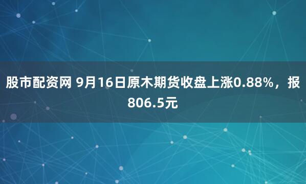 股市配资网 9月16日原木期货收盘上涨0.88%，报806.5元