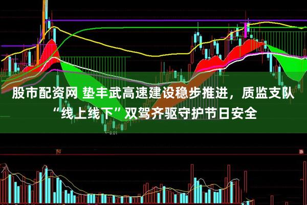 股市配资网 垫丰武高速建设稳步推进，质监支队“线上线下”双驾齐驱守护节日安全