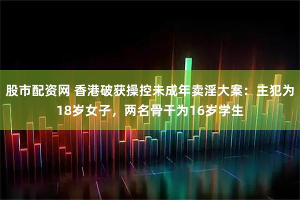 股市配资网 香港破获操控未成年卖淫大案：主犯为18岁女子，两名骨干为16岁学生