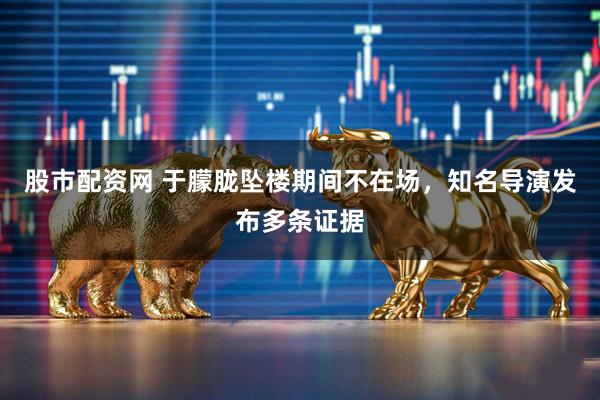 股市配资网 于朦胧坠楼期间不在场，知名导演发布多条证据