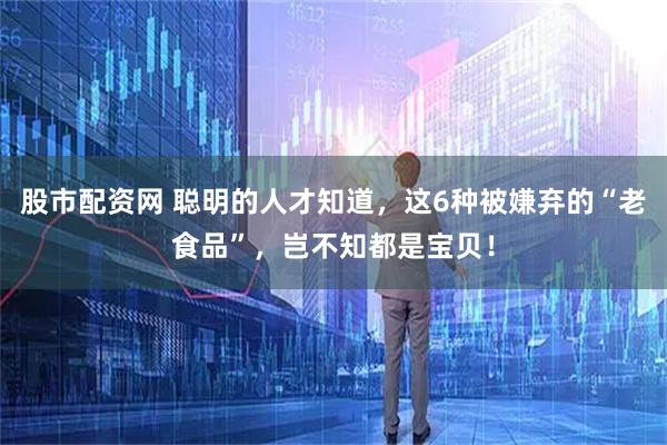 股市配资网 聪明的人才知道，这6种被嫌弃的“老食品”，岂不知都是宝贝！
