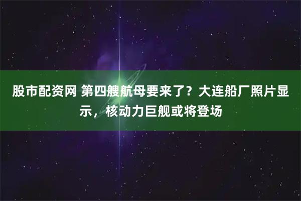 股市配资网 第四艘航母要来了？大连船厂照片显示，核动力巨舰或将登场