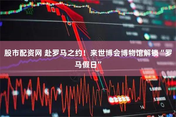 股市配资网 赴罗马之约！来世博会博物馆解锁“罗马假日”