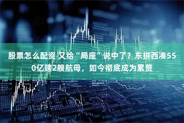 股票怎么配资 又给“局座”说中了？东拼西凑550亿建2艘航母，如今彻底成为累赘