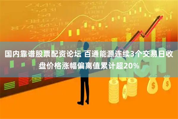 国内靠谱股票配资论坛 百通能源连续3个交易日收盘价格涨幅偏离值累计超20%