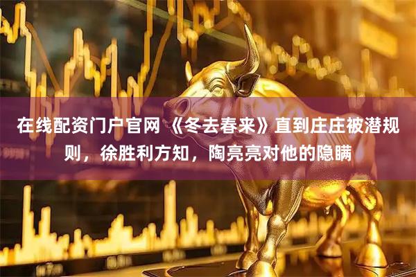 在线配资门户官网 《冬去春来》直到庄庄被潜规则，徐胜利方知，陶亮亮对他的隐瞒