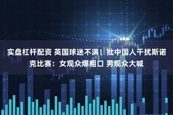 实盘杠杆配资 英国球迷不满！批中国人干扰斯诺克比赛：女观众爆粗口 男观众大喊