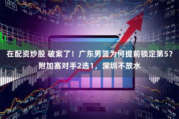 在配资炒股 破案了！广东男篮为何提前锁定第5？附加赛对手2选1，深圳不放水