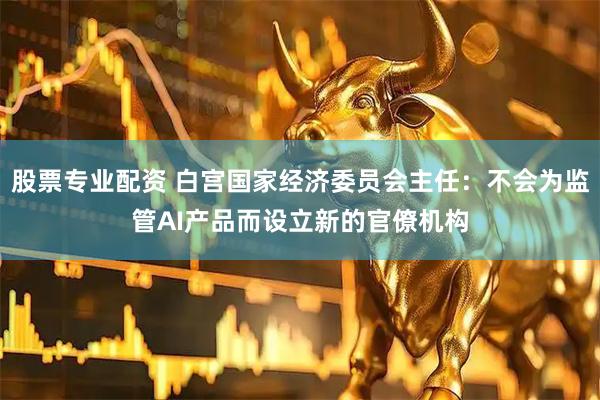 股票专业配资 白宫国家经济委员会主任：不会为监管AI产品而设立新的官僚机构