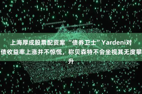 上海厚成股票配资案 “债券卫士”Yardeni对美债收益率上涨并不惊慌，称贝森特不会坐视其无度攀升