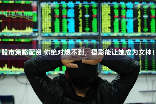 股市策略配资 你绝对想不到，摄影能让她成为女神！