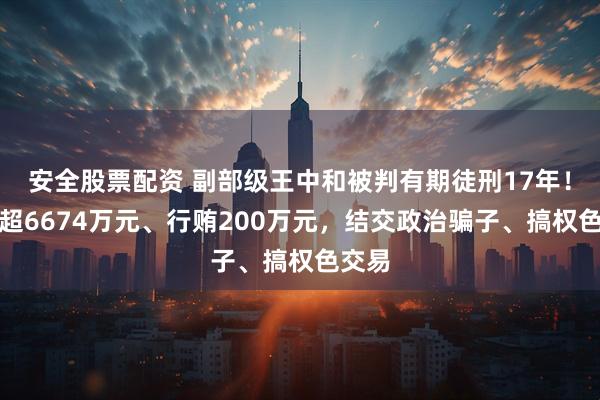 安全股票配资 副部级王中和被判有期徒刑17年！受贿超6674万元、行贿200万元，结交政治骗子、搞权色交易