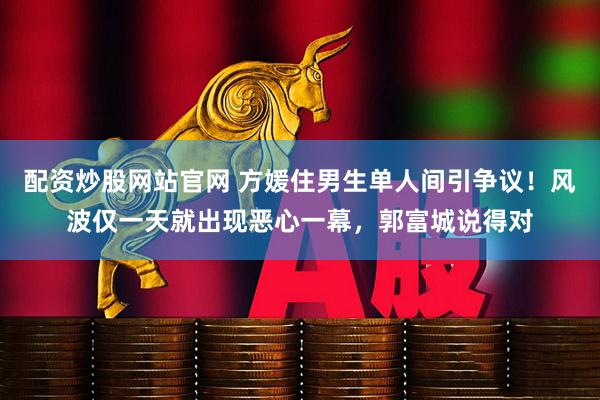 配资炒股网站官网 方媛住男生单人间引争议！风波仅一天就出现恶心一幕，郭富城说得对