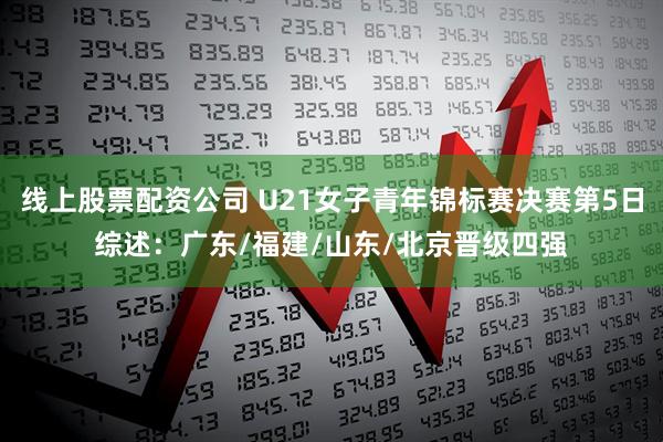 线上股票配资公司 U21女子青年锦标赛决赛第5日综述:广东/福建/山东/北京晋级四强