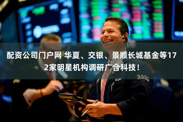 配资公司门户网 华夏、交银、景顺长城基金等172家明星机构调研广合科技！
