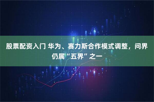 股票配资入门 华为、赛力斯合作模式调整，问界仍属“五界”之一